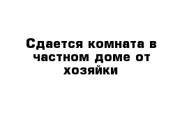 Сдается комната в частном доме от хозяйки